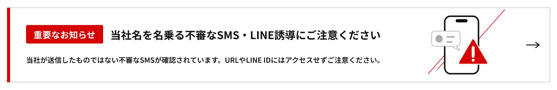 重要なお知らせ 当社名を名乗る不審なSMS・LINE誘導にご注意ください 当社が送信したものではない不審なSMSが確認されています。URLやLINE IDにはアクセスせずご注意ください。